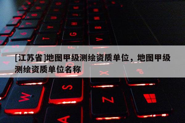 [江蘇省]地圖甲級(jí)測(cè)繪資質(zhì)單位，地圖甲級(jí)測(cè)繪資質(zhì)單位名稱(chēng)