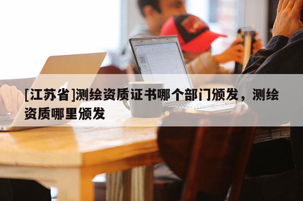 [江蘇省]測繪資質(zhì)證書哪個部門頒發(fā)，測繪資質(zhì)哪里頒發(fā)
