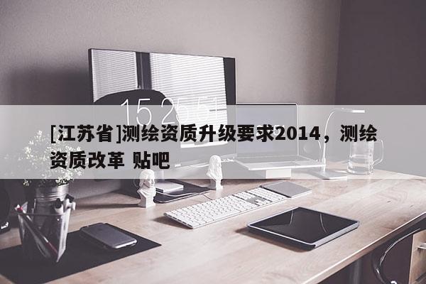 [江蘇省]測(cè)繪資質(zhì)升級(jí)要求2014，測(cè)繪資質(zhì)改革 貼吧