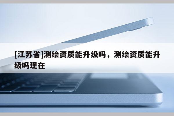 [江蘇省]測(cè)繪資質(zhì)能升級(jí)嗎，測(cè)繪資質(zhì)能升級(jí)嗎現(xiàn)在