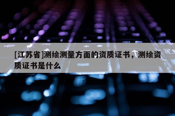 [江蘇省]測(cè)繪測(cè)量方面的資質(zhì)證書(shū)，測(cè)繪資質(zhì)證書(shū)是什么