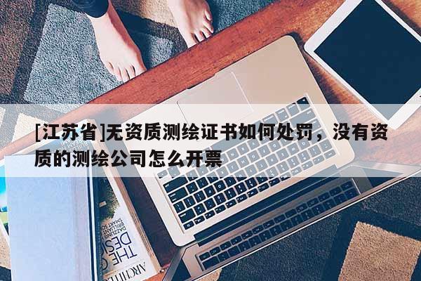 [江蘇省]無資質測繪證書如何處罰，沒有資質的測繪公司怎么開票