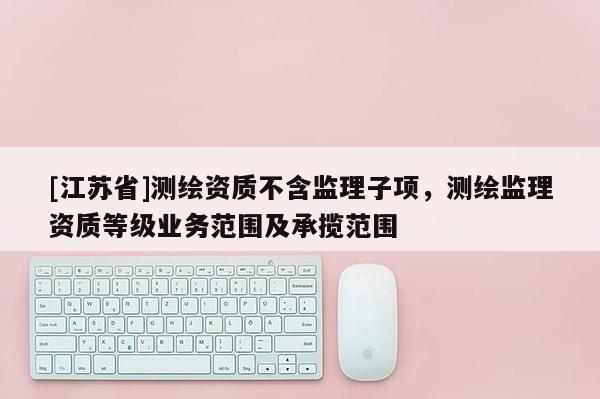 [江蘇省]測(cè)繪資質(zhì)不含監(jiān)理子項(xiàng)，測(cè)繪監(jiān)理資質(zhì)等級(jí)業(yè)務(wù)范圍及承攬范圍