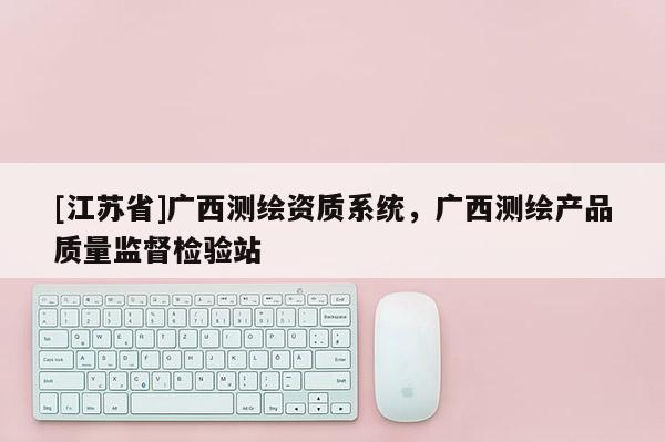 [江蘇省]廣西測(cè)繪資質(zhì)系統(tǒng)，廣西測(cè)繪產(chǎn)品質(zhì)量監(jiān)督檢驗(yàn)站