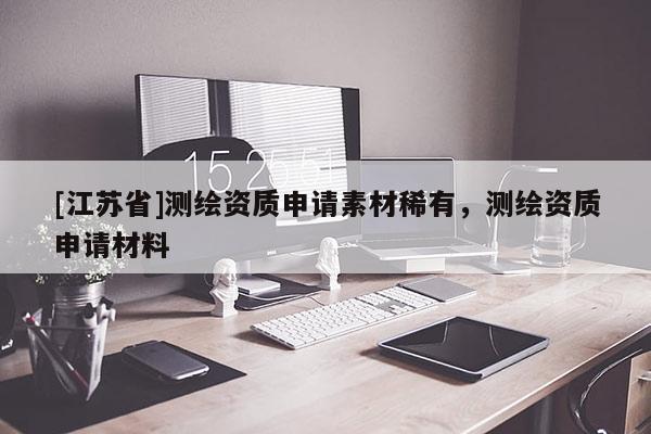 [江蘇省]測繪資質申請素材稀有，測繪資質申請材料