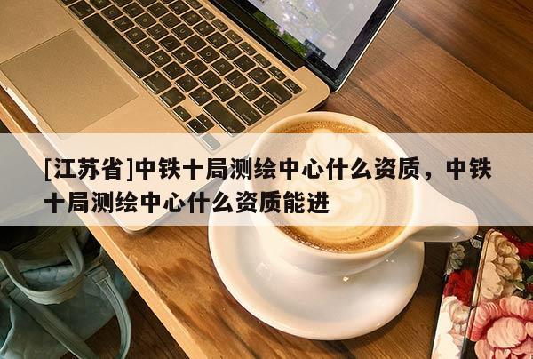 [江蘇省]中鐵十局測繪中心什么資質，中鐵十局測繪中心什么資質能進