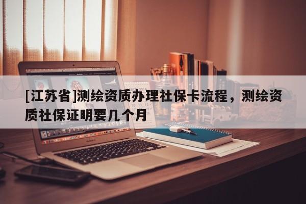 [江蘇省]測繪資質辦理社保卡流程，測繪資質社保證明要幾個月