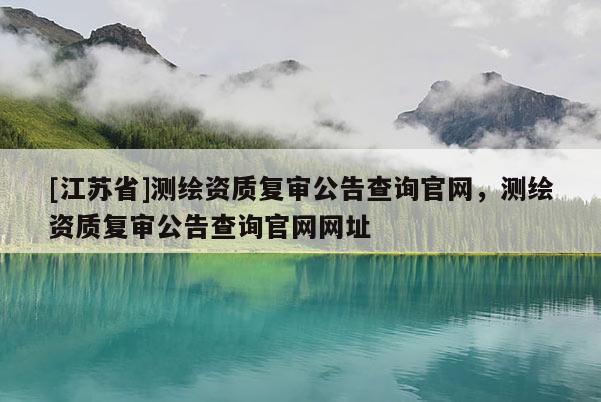[江蘇省]測(cè)繪資質(zhì)復(fù)審公告查詢官網(wǎng)，測(cè)繪資質(zhì)復(fù)審公告查詢官網(wǎng)網(wǎng)址