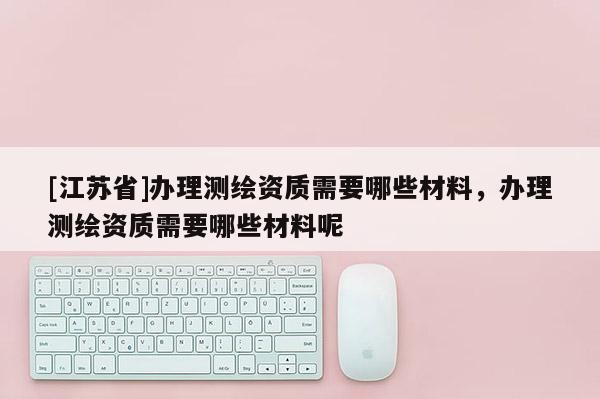 [江蘇省]辦理測繪資質需要哪些材料，辦理測繪資質需要哪些材料呢