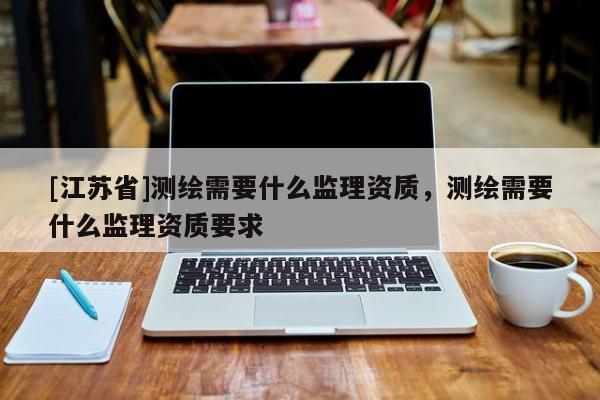 [江蘇省]測繪需要什么監(jiān)理資質(zhì)，測繪需要什么監(jiān)理資質(zhì)要求