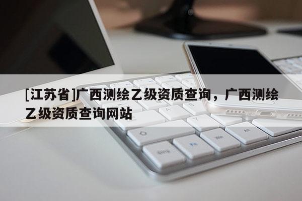 [江蘇省]廣西測繪乙級資質查詢，廣西測繪乙級資質查詢網站