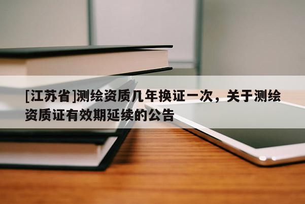[江蘇省]測繪資質幾年換證一次，關于測繪資質證有效期延續的公告
