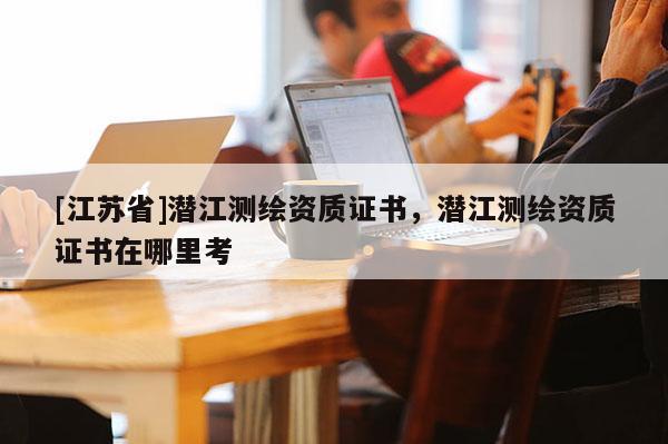 [江蘇省]潛江測繪資質證書，潛江測繪資質證書在哪里考