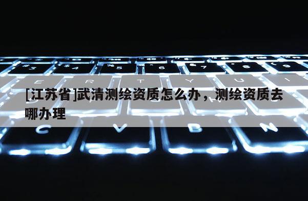 [江蘇省]武清測繪資質(zhì)怎么辦，測繪資質(zhì)去哪辦理