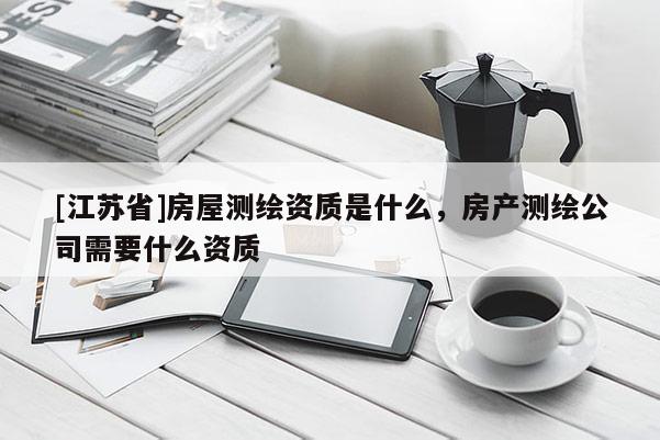 [江蘇省]房屋測繪資質(zhì)是什么，房產(chǎn)測繪公司需要什么資質(zhì)