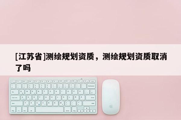 [江蘇省]測繪規劃資質，測繪規劃資質取消了嗎