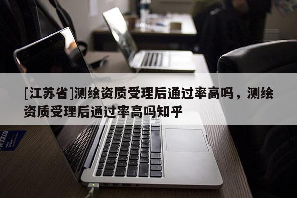 [江蘇省]測繪資質受理后通過率高嗎，測繪資質受理后通過率高嗎知乎