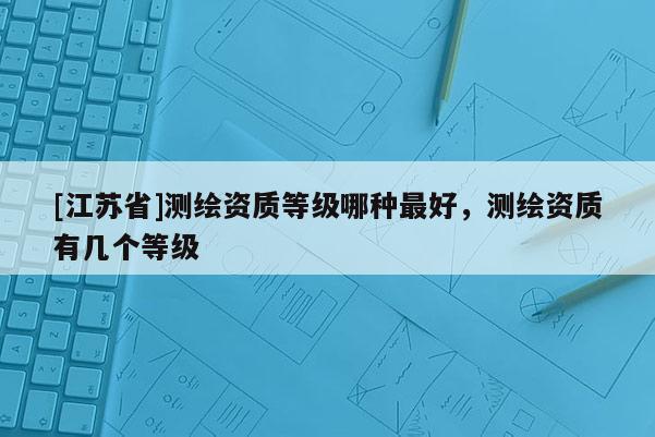 [江蘇省]測繪資質等級哪種最好，測繪資質有幾個等級
