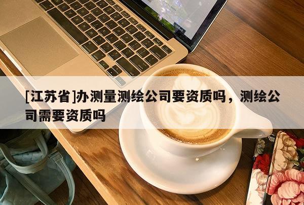 [江蘇省]辦測量測繪公司要資質嗎，測繪公司需要資質嗎