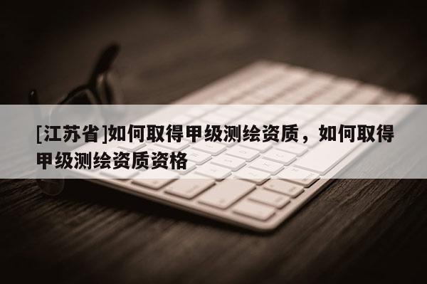 [江蘇省]如何取得甲級測繪資質，如何取得甲級測繪資質資格