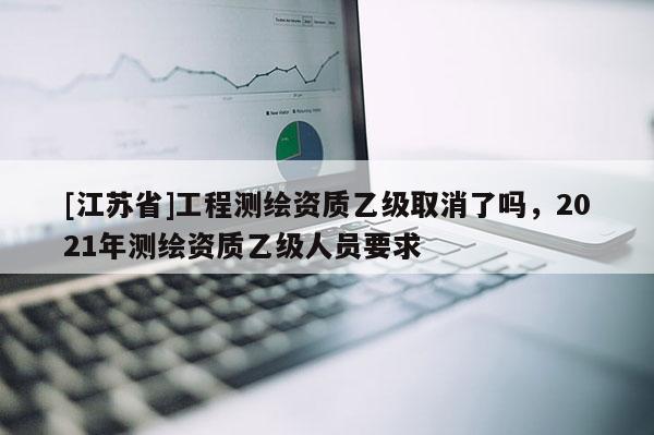 [江蘇省]工程測繪資質乙級取消了嗎，2021年測繪資質乙級人員要求