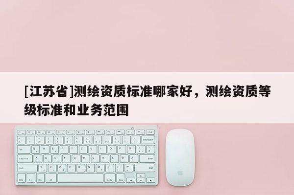 [江蘇省]測繪資質標準哪家好，測繪資質等級標準和業務范圍