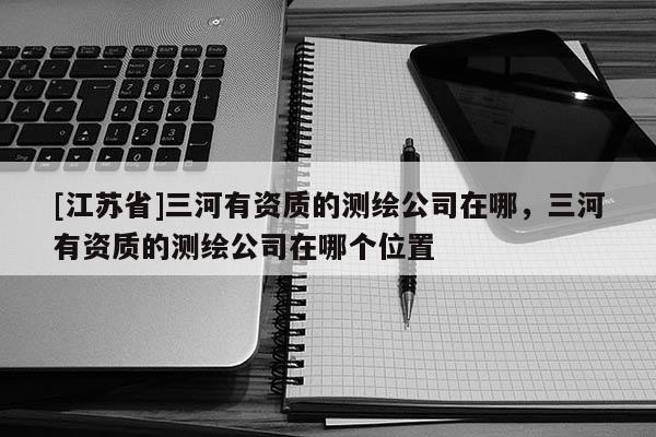 [江蘇省]三河有資質的測繪公司在哪，三河有資質的測繪公司在哪個位置