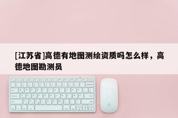 [江蘇省]高德有地圖測繪資質嗎怎么樣，高德地圖勘測員