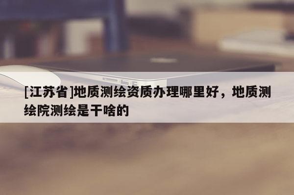 [江蘇省]地質(zhì)測(cè)繪資質(zhì)辦理哪里好，地質(zhì)測(cè)繪院測(cè)繪是干啥的