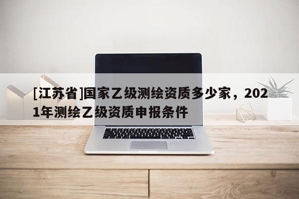 [江蘇省]國家乙級測繪資質多少家，2021年測繪乙級資質申報條件