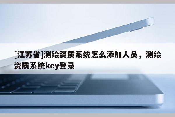 [江蘇省]測繪資質系統怎么添加人員，測繪資質系統key登錄