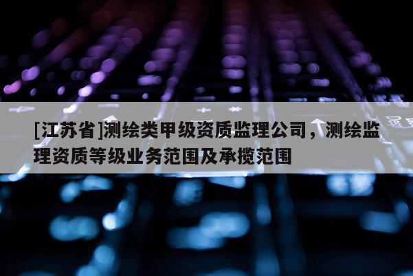 [江蘇省]測繪類甲級資質監理公司，測繪監理資質等級業務范圍及承攬范圍