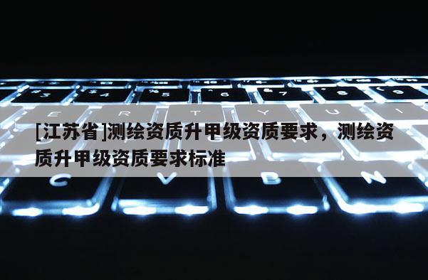 [江蘇省]測繪資質升甲級資質要求，測繪資質升甲級資質要求標準