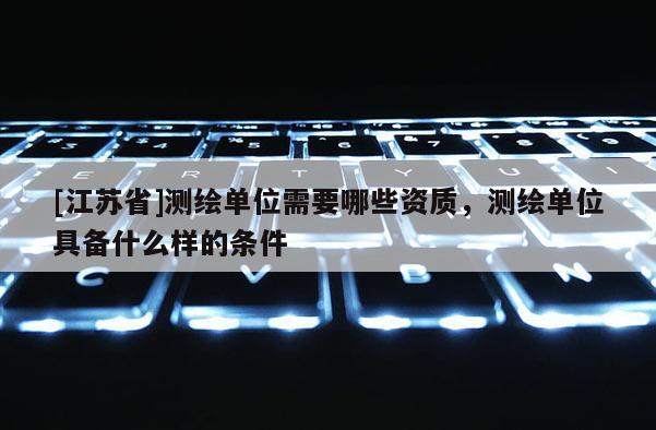 [江蘇省]測(cè)繪單位需要哪些資質(zhì)，測(cè)繪單位具備什么樣的條件