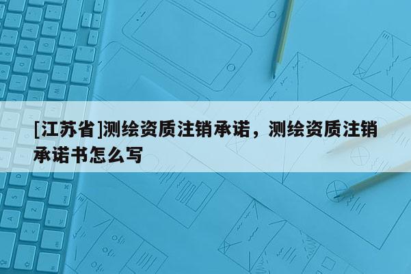 [江蘇省]測繪資質(zhì)注銷承諾，測繪資質(zhì)注銷承諾書怎么寫