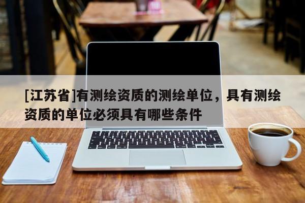 [江蘇省]有測繪資質(zhì)的測繪單位，具有測繪資質(zhì)的單位必須具有哪些條件