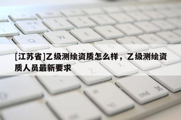 [江蘇省]乙級測繪資質(zhì)怎么樣，乙級測繪資質(zhì)人員最新要求