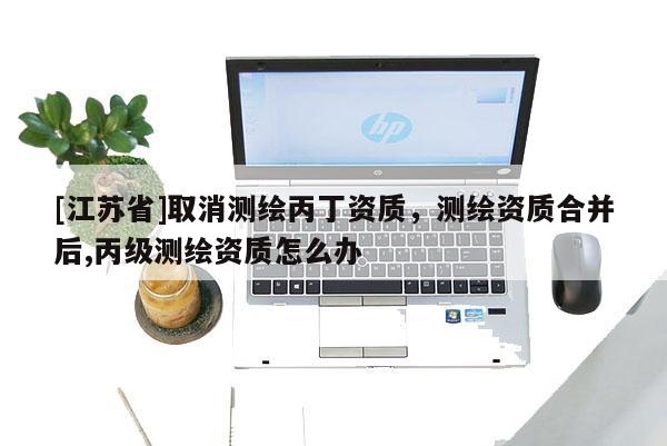 [江蘇省]取消測繪丙丁資質(zhì)，測繪資質(zhì)合并后,丙級測繪資質(zhì)怎么辦