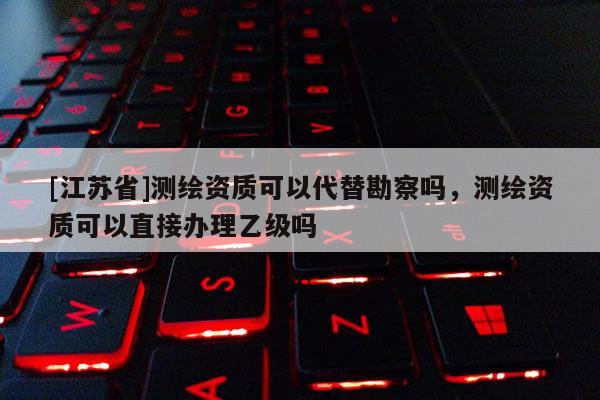 [江蘇省]測繪資質(zhì)可以代替勘察嗎，測繪資質(zhì)可以直接辦理乙級嗎