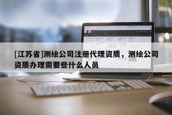 [江蘇省]測繪公司注冊代理資質(zhì)，測繪公司資質(zhì)辦理需要些什么人員