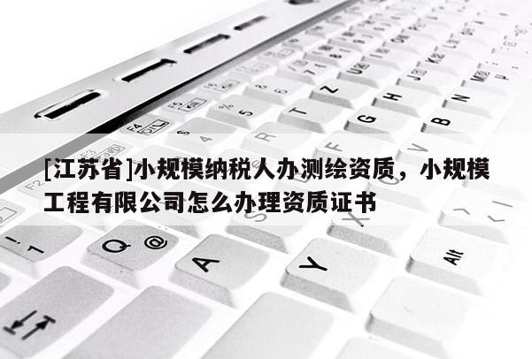 [江蘇省]小規(guī)模納稅人辦測(cè)繪資質(zhì)，小規(guī)模工程有限公司怎么辦理資質(zhì)證書