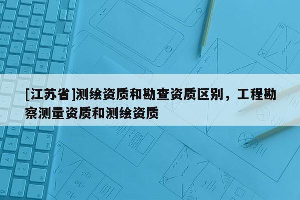 [江蘇省]測(cè)繪資質(zhì)和勘查資質(zhì)區(qū)別，工程勘察測(cè)量資質(zhì)和測(cè)繪資質(zhì)