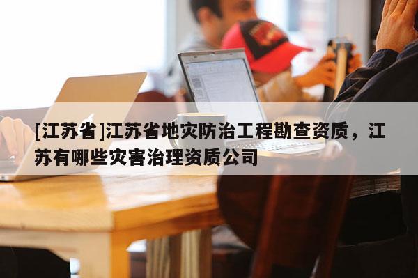 [江蘇省]江蘇省地災防治工程勘查資質，江蘇有哪些災害治理資質公司