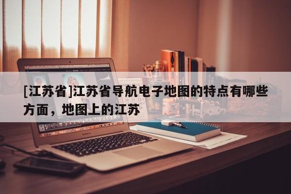 [江蘇省]江蘇省導(dǎo)航電子地圖的特點(diǎn)有哪些方面，地圖上的江蘇