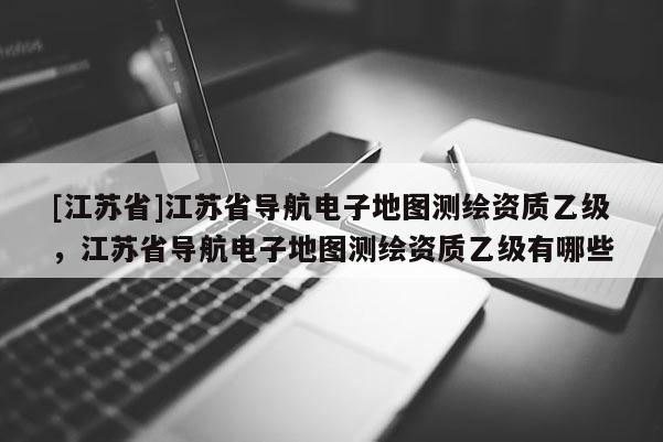 [江蘇省]江蘇省導(dǎo)航電子地圖測(cè)繪資質(zhì)乙級(jí)，江蘇省導(dǎo)航電子地圖測(cè)繪資質(zhì)乙級(jí)有哪些