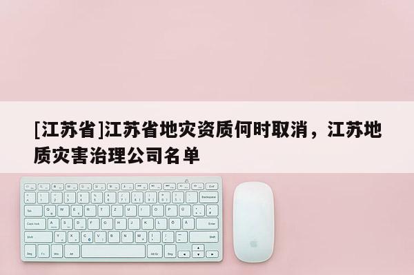 [江蘇省]江蘇省地災資質何時取消，江蘇地質災害治理公司名單