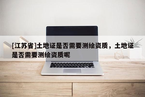 [江蘇省]土地證是否需要測繪資質(zhì)，土地證是否需要測繪資質(zhì)呢