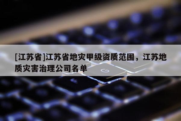 [江蘇省]江蘇省地災甲級資質范圍，江蘇地質災害治理公司名單