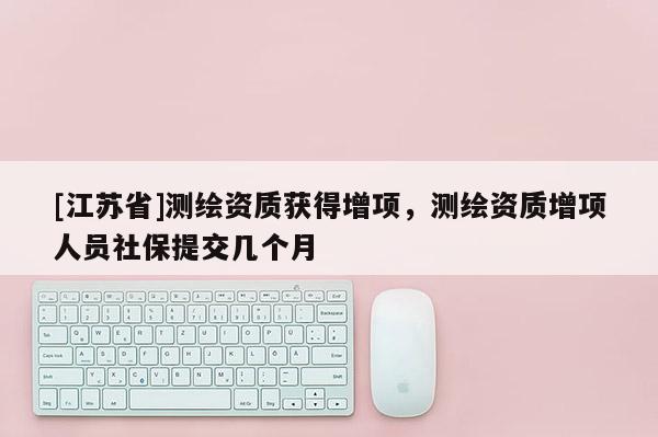 [江蘇省]測繪資質(zhì)獲得增項(xiàng)，測繪資質(zhì)增項(xiàng)人員社保提交幾個(gè)月