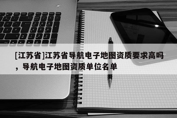 [江蘇省]江蘇省導航電子地圖資質要求高嗎，導航電子地圖資質單位名單